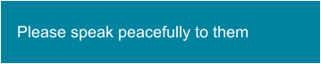 Please speak peacefully to them