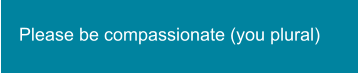 Please be compassionate (you plural)