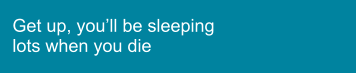 Get up, you’ll be sleeping lots when you die