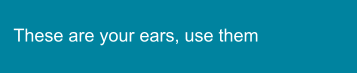 These are your ears, use them