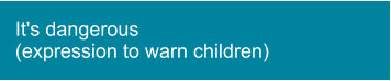 It's dangerous  (expression to warn children)