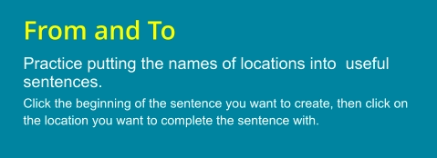 From and To Practice putting the names of locations into  useful sentences. Click the beginning of the sentence you want to create, then click on the location you want to complete the sentence with.