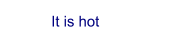It is hot