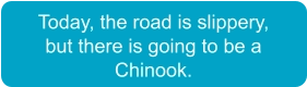 Today, the road is slippery,  but there is going to be a  Chinook.