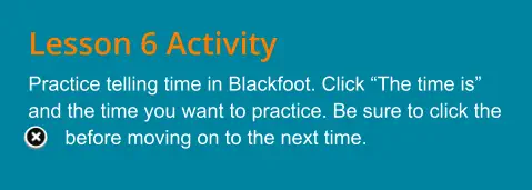 Lesson 6 Activity Practice telling time in Blackfoot. Click “The time is” and the time you want to practice. Be sure to click the …  .before moving on to the next time.