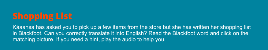 Shopping List Káaahsa has asked you to pick up a few items from the store but she has written her shopping list in Blackfoot. Can you correctly translate it into English? Read the Blackfoot word and click on the matching picture. If you need a hint, play the audio to help you.