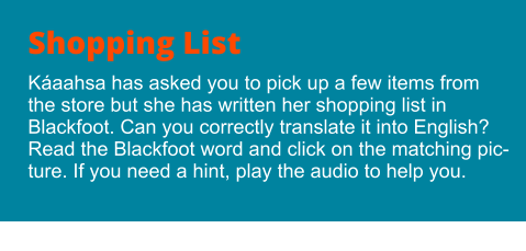 Shopping List Káaahsa has asked you to pick up a few items from the store but she has written her shopping list in Blackfoot. Can you correctly translate it into English? Read the Blackfoot word and click on the matching picture. If you need a hint, play the audio to help you.