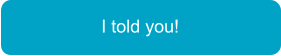 I told you!
