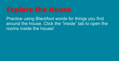 Explore the House Practice using Blackfoot words for things you find around the house. Click the “inside” tab to open the rooms inside the house!