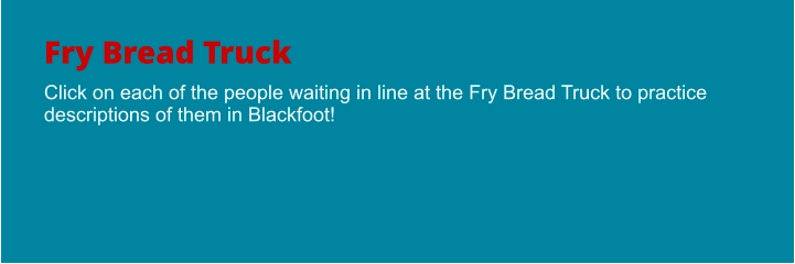 Fry Bread Truck Click on each of the people waiting in line at the Fry Bread Truck to practice descriptions of them in Blackfoot!