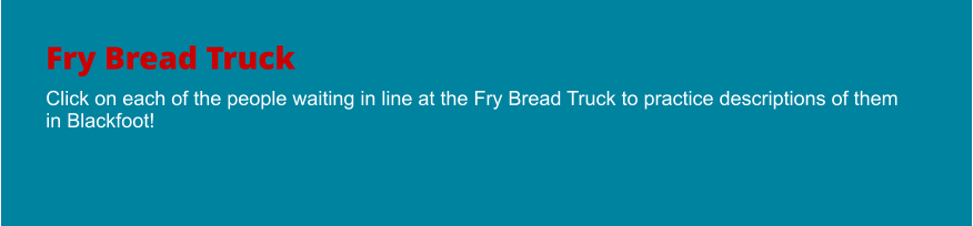 Fry Bread Truck Click on each of the people waiting in line at the Fry Bread Truck to practice descriptions of them in Blackfoot!