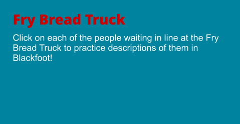 Fry Bread Truck Click on each of the people waiting in line at the Fry Bread Truck to practice descriptions of them in Blackfoot!