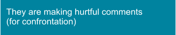 They are making hurtful comments (for confrontation)