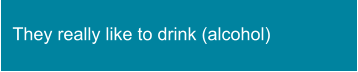 They really like to drink (alcohol)