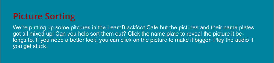 Picture Sorting We’re putting up some pitcures in the LearnBlackfoot Cafe but the pictures and their name plates got all mixed up! Can you help sort them out? Click the name plate to reveal the picture it belongs to. If you need a better look, you can click on the picture to make it bigger. Play the audio if you get stuck.